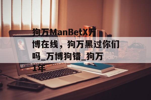 狗万ManBetX万博在线，狗万黑过你们吗_万博狗错_狗万 1年